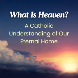 What Is Heaven? A Catholic Understanding of Our Eternal Home